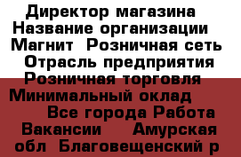 Директор магазина › Название организации ­ Магнит, Розничная сеть › Отрасль предприятия ­ Розничная торговля › Минимальный оклад ­ 44 300 - Все города Работа » Вакансии   . Амурская обл.,Благовещенский р-н